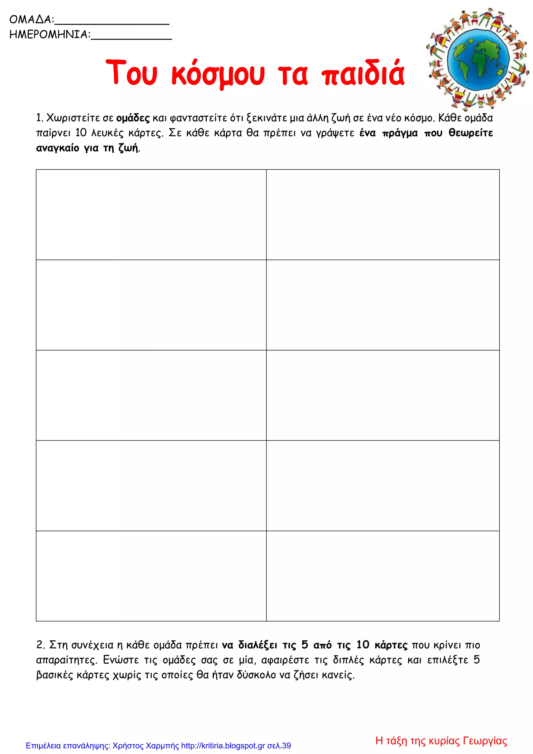 1. Χωριστείτε σε ομάδες και φανταστείτε ότι ξεκινάτε μια άλλη ζωή σε ένα νέο κόσμο. Κάθε ομάδα
παίρνει 10 λευκές κάρτες. Σε κάθε κάρτα θα πρέπει να γράψετε ένα πράγμα που θεωρείτε
αναγκαίο για τη ζωή.
2. Στη συνέχεια η κάθε ομάδα πρέπει να διαλέξει τις 5 από τις 10 κάρτες που κρίνει πιο
απαραίτητες. Ενώστε τις ομάδες σας σε μία, αφαιρέστε τις διπλές κάρτες και επιλέξτε 5
βασικές κάρτες χωρίς τις οποίες θα ήταν δύσκολο να ζήσει κανείς.
OΜΑΔΑ:_________________
ΗΜΕΡΟΜΗΝΙΑ:____________
Η τάξη της κυρίας ΓεωργίαςΕπιμέλεια επανάληψης: Χρήστος Χαρμπής http://kritiria.blogspot.gr σελ.39
 