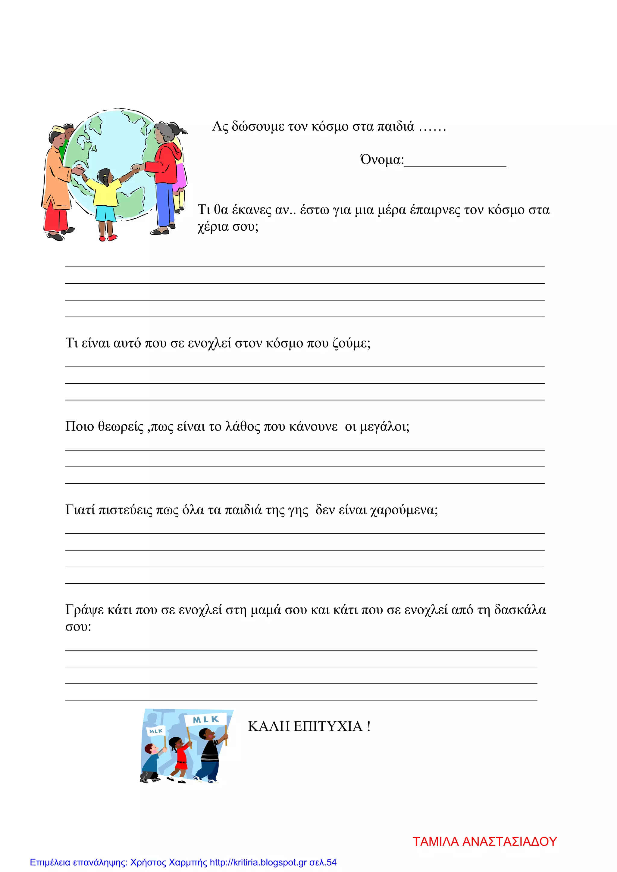 Ας δώσουμε τον κόσμο στα παιδιά ……
Όνομα:______________
Τι θα έκανες αν.. έστω για μια μέρα έπαιρνες τον κόσμο στα
χέρια σου;
__________________________________________________________________
__________________________________________________________________
__________________________________________________________________
__________________________________________________________________
Τι είναι αυτό που σε ενοχλεί στον κόσμο που ζούμε;
__________________________________________________________________
__________________________________________________________________
__________________________________________________________________
Ποιο θεωρείς ,πως είναι το λάθος που κάνουνε οι μεγάλοι;
__________________________________________________________________
__________________________________________________________________
__________________________________________________________________
Γιατί πιστεύεις πως όλα τα παιδιά της γης δεν είναι χαρούμενα;
__________________________________________________________________
__________________________________________________________________
__________________________________________________________________
__________________________________________________________________
Γράψε κάτι που σε ενοχλεί στη μαμά σου και κάτι που σε ενοχλεί από τη δασκάλα
σου:
_________________________________________________________________
_________________________________________________________________
_________________________________________________________________
_________________________________________________________________
ΚΑΛΗ ΕΠΙΤΥΧΙΑ !
ΤΑΜΙΛΑ ΑΝΑΣΤΑΣΙΑΔΟΥ
Επιμέλεια επανάληψης: Χρήστος Χαρμπής http://kritiria.blogspot.gr σελ.54
 