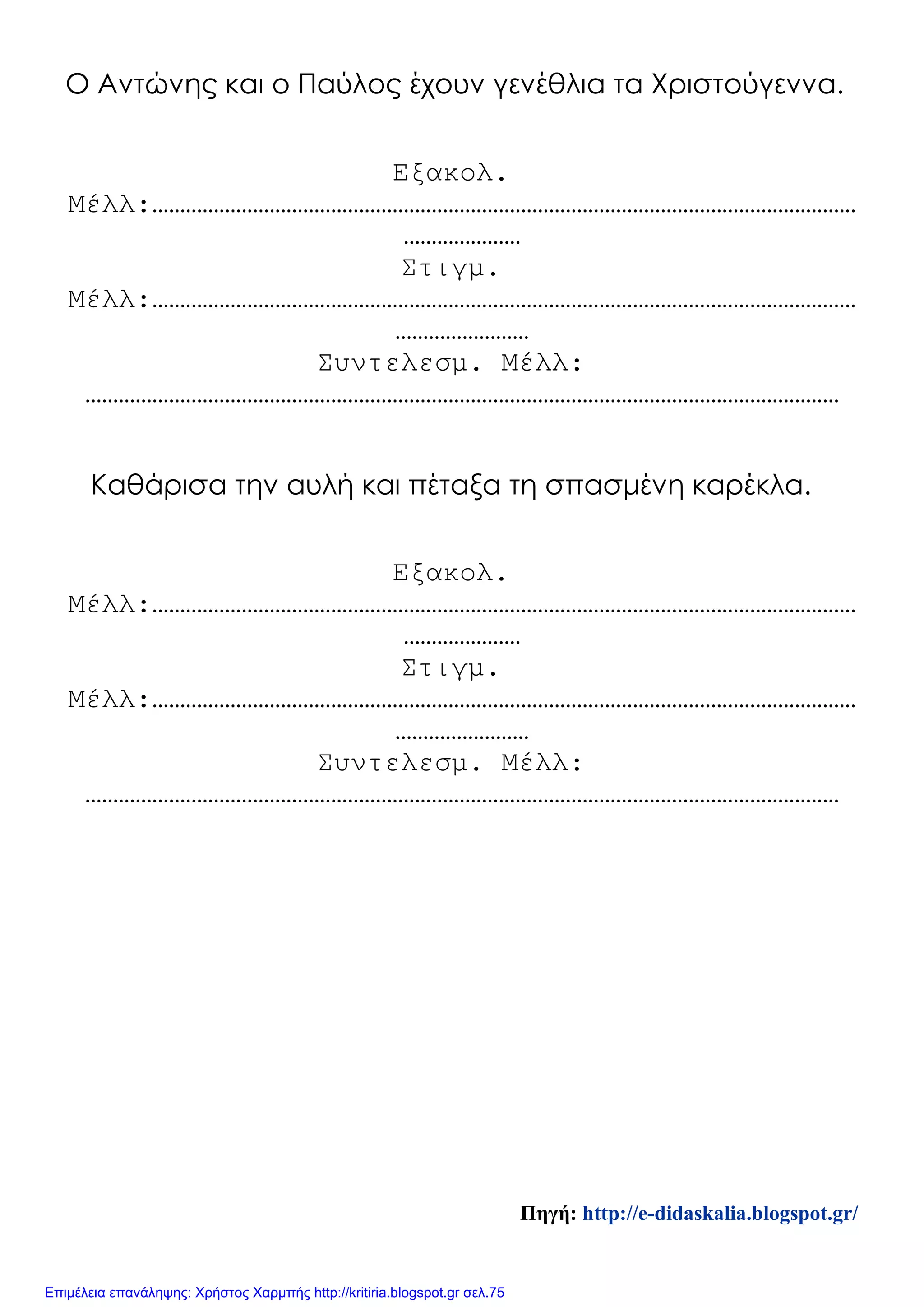 Ο Αντώνης και ο Παύλος έχουν γενέθλια τα Χριστούγεννα.
Εξακολ.
Μέλλ:………………………………………………………………………………………………………………
…………………
Στιγμ.
Μέλλ:………………………………………………………………………………………………………………
……………………
Συντελεσμ. Μέλλ:
………………………………………………………………………………………………………………………
Καθάρισα την αυλή και πέταξα τη σπασμένη καρέκλα.
Εξακολ.
Μέλλ:………………………………………………………………………………………………………………
…………………
Στιγμ.
Μέλλ:………………………………………………………………………………………………………………
……………………
Συντελεσμ. Μέλλ:
………………………………………………………………………………………………………………………
Πηγή: http://e-didaskalia.blogspot.gr/
Επιμέλεια επανάληψης: Χρήστος Χαρμπής http://kritiria.blogspot.gr σελ.75
 