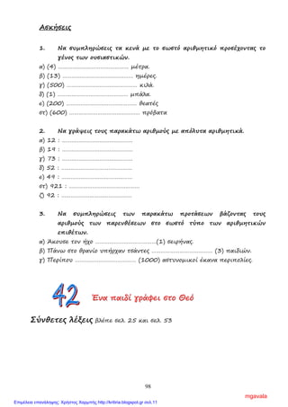 98
Ασκήσεις
1. Να συµπληρώσεις τα κενά µε το σωστό αριθµητικό προσέχοντας το
γένος των ουσιαστικών.
α) (4) ……………………………………… µέτρα.
β) (13) ……………………………………… ηµέρες.
γ) (500) ……………………………………… κιλά.
δ) (1) ……………………………………… µπάλα.
ε) (200) ……………………………………… θεατές
στ) (600) ……………………………………… πρόβατα
2. Να γράψεις τους παρακάτω αριθµούς µε απόλυτα αριθµητικά.
α) 12 : ………………………………………
β) 19 : ………………………………………
γ) 73 : ………………………………………
δ) 52 : ………………………………………
ε) 49 : ………………………………………
στ) 921 : ………………………………………
ζ) 92 : ………………………………………
3. Να συµπληρώσεις των παρακάτω προτάσεων βάζοντας τους
αριθµούς των παρενθέσεων στο σωστό τύπο των αριθµητικών
επιθέτων.
α) Άκουσε τον ήχο …………………………………(1) σειρήνας.
β) Πάνω στο θρανίο υπήρχαν τσάντες ………………………………… (3) παιδιών.
γ) Περίπου ………………………………… (1000) αστυνοµικοί έκανα περιπολίες.
ΈΈΈνννααα πππαααιιιδδδίίί γγγρρράάάφφφεεειιι σσστττοοο ΘΘΘεεεόόό
Σύνθετες λέξεις βλέπε σελ. 25 και σελ. 53
mgavala
Επιμέλεια επανάληψης: Χρήστος Χαρμπής http://kritiria.blogspot.gr σελ.11
 