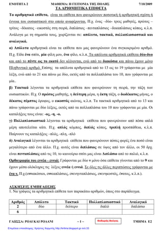 ΕΝΟΤΗΤΑ 2 ΜΑΘΗΜΑ: Η ΓΕΙΤΟΝΙΑ ΤΗΣ ΠΟΛΗΣ 7/10/2009
ΤΑ ΑΡΙΘΜΗΤΙΚΑ ΕΠΙΘΕΤΑ
Τα αριθμητικά επίθετα, είναι τα επίθετα που φανερώνουν ποσοτική ή αριθμητική σχέση ή
έννοια του ουσιαστικού στο οποίο αναφέρονται. Π.χ. ένας –δύο- τρεις μαθητές, πρώτος –
τρίτος –δέκατος –εικοστός στη σειρά, διπλάσιος –πενταπλάσιος –δεκαπλάσιος κόπος, κ.λ.π.
Ανάλογα με τη σημασία τους, χωρίζονται σε: απόλυτα, τακτικά, πολλαπλασιαστικά και
αναλογικά.
α) Απόλυτα αριθμητικά είναι τα επίθετα που μας φανερώνουν ένα συγκεκριμένο αριθμό.
Π.χ. Είδα ένα σπίτι, μία φίλη μου, ένα φίλο, κ.λ.π. Τα απόλυτα αριθμητικά επίθετα δύο-δυο
και από το πέντε ως το εκατό δεν κλίνονται, ενώ από το διακόσια και πάνω έχουν μόνο
Πληθυντικό αριθμό. Επίσης τα απόλυτα αριθμητικά από το 13 ως το 19 γράφονται με μία
λέξη, ενώ από το 21 και πάνω με δύο, εκτός από τα πολλαπλάσια του 10, που γράφονται με
μία..
β) Τακτικά λέγονται τα αριθμητικά επίθετα που φανερώνουν τη σειρά, την τάξη των
ουσιαστικών. Π.χ. Ο πρώτος μαθητής, η δεύτερη μέρα, η έκτη τάξη, ο δωδέκατος μήνας, ο
δέκατος πέμπτος όροφος, ο εικοστός αιώνας, κ.λ.π. Τα τακτικά αριθμητικά από το 13 και
πάνω γράφονται με δύο λέξεις, εκτός από τα πολλαπλάσια του 10 που γράφονται με μία. Οι
καταλήξεις τους είναι: -ος, -η, -ο.
γ) Πολλαπλασιαστικά λέγονται τα αριθμητικά επίθετα που φανερώνουν από πόσα απλά
μέρη αποτελείται κάτι. Π.χ. απλός κόμπος, διπλός κόπος, τριπλή προσπάθεια, κ.λ.π.
Παίρνουν τις καταλήξεις –πλός, -πλη, -πλό
δ) Αναλογικά λέγονται τα αριθμητικά επίθετα που φανερώνουν πόσες φορές ένα ποσό είναι
μεγαλύτερο από ένα άλλο. Π.χ. αυτός είναι διπλάσιος σε ύψος από τον άλλο, οι 50 δρχ.
είναι πενταπλάσιες από τις 10, το καινούριο σπίτι μας είναι Διπλάσιο από το παλιό, κ.λ.π.
Ορθογραφία του εννέα - εννιά: Γράφονται με δύο ν μόνο όσα επίθετα γίνονται από το 9 και
έχουν μέσα ολόκληρες τις λέξεις εννέα ή εννιά. Σε όλες τις άλλες περιπτώσεις γράφονται με
ένα ν. Π.χ.(εννιακόσιοι, εννεαπλάσιος, ενενηνταπλάσιος, ενενηκοστός, ένατος, κ.λ.π.).
ΑΣΚΗΣΕΙΣ ΕΜΠΕΔΩΣΗΣ
1. Να γράψεις τα αριθμητικά επίθετα των παρακάτω αριθμών, όπως στο παράδειγμα.
Αριθμός Απόλυτο Τακτικό Πολλαπλασιαστικό Αναλογικό
2 δύο δεύτερο διπλό διπλάσιο
6
Θοδωρής ΒούγαςΓΛΩΣΣΑ: ΡΟΔΙ ΚΑΙ ΡΟΔΑΝΙ ~ 1 ~ ΤΜΗΜΑ Ε2
Επιμέλεια επανάληψης: Χρήστος Χαρμπής http://kritiria.blogspot.gr σελ.33
 