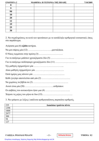 ΕΝΟΤΗΤΑ 2 ΜΑΘΗΜΑ: Η ΓΕΙΤΟΝΙΑ ΤΗΣ ΠΟΛΗΣ 7/10/2009
8
9
90
10
20
12
19
25
30
2. Να συμπληρώσεις τα κενά των προτάσεων με το κατάλληλο αριθμητικό ουσιαστικό, όπως
στο παράδειγμα.
Αγόρασα μια (6) εξάδα ποτήρια.
Να μου πάρεις μία (12) ………………………….μανταλάκια.
Ο Νίκος τερμάτισε στην πρώτη (3) ………………………….
Για να παίξουμε μπάσκετ χρειαζόμαστε δύο (5) ……………………..…..
Για να παίξουμε ποδόσφαιρο χρειαζόμαστε δύο (11) …………….…………
Έξι μαθητές σχηματίζουν μία ………………………………...
Δέκα μαθητές σχηματίζουν μία ……………………………….
Επτά ημέρες μας κάνουν μία ……………………………….….
Κάθε ζευγάρι αποτελείται από μία (2) ……………………………….
Να χωρίσεις τα βιβλία σε (3) ………………………………………
Αυτοί είναι μία (20) ……………………………….ανθρώπων.
Οι επιβάτες του αυτοκινήτου ήταν μια (4) …………………………..
Χώρισε τις μέρες του μήνα σε δυο (15)…………………………………
3. Να γράψετε με λέξεις ( απόλυτα αριθμητικά)τους παρακάτω αριθμούς.
235 Διακόσια τριάντα πέντε
1298
1800
2977
300
58
127
Θοδωρής ΒούγαςΓΛΩΣΣΑ: ΡΟΔΙ ΚΑΙ ΡΟΔΑΝΙ ~ 2 ~ ΤΜΗΜΑ Ε2
Επιμέλεια επανάληψης: Χρήστος Χαρμπής http://kritiria.blogspot.gr σελ.34
 