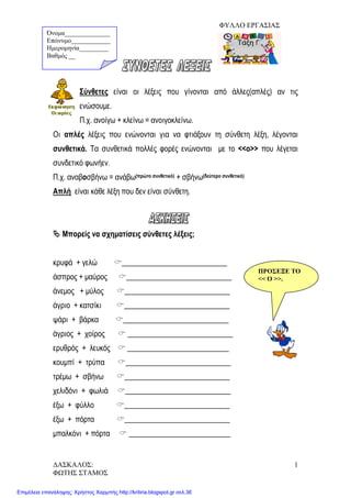 ΦΥΛΛΟ ΕΡΓΑΣΙΑΣ
Σύνθετες είναι οι λέξεις που γίνονται από άλλες(απλές) αν τις
ενώσουμε.
Π.χ. ανοίγω + κλείνω = ανοιγοκλείνω.
Οι απλές λέξεις που ενώνονται για να φτιάξουν τη σύνθετη λέξη, λέγονται
συνθετικά. Τα συνθετικά πολλές φορές ενώνονται με το <<ο>> που λέγεται
συνδετικό φωνήεν.
Π.χ. αναβοσβήνω = ανάβω(πρώτο συνθετικό) + σβήνω(δεύτερο συνθετικό)
Απλή είναι κάθε λέξη που δεν είναι σύνθετη.
 Μπορείς να σχηματίσεις σύνθετες λέξεις;
κρυφά + γελώ ____________________________
άσπρος + μαύρος ____________________________
άνεμος + μύλος ____________________________
άγριο + κατσίκι ____________________________
ψάρι + βάρκα ____________________________
άγριος + χοίρος  ____________________________
ερυθρός + λευκός  ___________________________
κουμπί + τρύπα ____________________________
τρέμω + σβήνω ____________________________
χελιδόνι + φωλιά ____________________________
έξω + φύλλο ____________________________
έξω + πόρτα ____________________________
μπαλκόνι + πόρτα  ___________________________
Όνομα______________
Επώνυμο____________
Ημερομηνία_________
Βαθμός __
ΠΡΟΣΕΞΕ ΤΟ
<< Ο >>.
ΔΑΣΚΑΛΟΣ:
ΦΩΤΗΣ ΣΤΑΜΟΣ
1
Επιμέλεια επανάληψης: Χρήστος Χαρμπής http://kritiria.blogspot.gr σελ.36
 