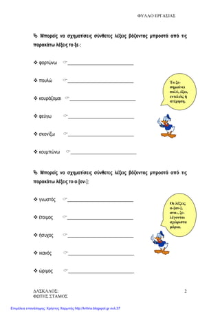 ΦΥΛΛΟ ΕΡΓΑΣΙΑΣ
 Μπορείς να σχηματίσεις σύνθετες λέξεις βάζοντας μπροστά από τις
παρακάτω λέξεις το ξε-;
 φορτώνω ____________________________
 πουλώ ____________________________
 κουράζομαι ____________________________
 φεύγω ____________________________
 σκονίζω ____________________________
 κουμπώνω ____________________________
 Μπορείς να σχηματίσεις σύνθετες λέξεις βάζοντας μπροστά από τις
παρακάτω λέξεις το α-[αν-];
 γνωστός ____________________________
 έτοιμος ____________________________
 ήσυχος ____________________________
 ικανός ____________________________
 ώριμος ____________________________
Οι λέξεις
α-[αν-],
ανα-, ξε-
λέγονται
αχώριστα
μόρια.
Το ξε-
σημαίνει
πολύ, έξω,
εντελώς ή
στέρηση.
ΔΑΣΚΑΛΟΣ:
ΦΩΤΗΣ ΣΤΑΜΟΣ
2
Επιμέλεια επανάληψης: Χρήστος Χαρμπής http://kritiria.blogspot.gr σελ.37
 