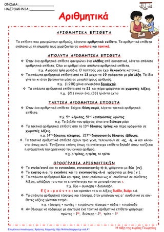 Αριθμητικά
Α Ρ Ι Θ Μ Η Τ Ι Κ Α Ε Π Ι Θ Ε Τ Α
Τα επίθετα που φανερώνουν αριθμούς, λέγονται αριθμητικά επίθετα. Τα αριθμητικά επίθετα
ανάλογα με τη σημασία τους χωρίζονται σε απόλυτα και τακτικά.
Α Π Ο Λ Υ Τ Α Α Ρ Ι Θ Μ Η Τ Ι Κ Α Ε Π Ι Θ Ε Τ Α
 Όταν ένα αριθμητικό επίθετο φανερώνει ένα πλήθος από ουσιαστικά, λέγεται απόλυτο
αριθμητικό επίθετο. Όλοι οι αριθμοί είναι απόλυτα αριθμητικά επίθετα.
π.χ. Αγόρασα τρία μολύβια. Ο παππούς μου έχει δεκαπέντε κατσίκες.
 Τα απόλυτα αριθμητικά επίθετα από το 13 μέχρι το 19 γράφονται με μία λέξη. Το ίδιο
γίνεται κι όταν βρίσκονται μέσα σε μεγαλύτερους αριθμούς.
π.χ. (1.918) χίλια εννιακόσια δεκαοχτώ.
 Τα απόλυτα αριθμητικά επίθετα από το 21 και πέρα γράφονται σε χωριστές λέξεις.
π.χ. (21) είκοσι ένα, (38) τριάντα οχτώ
Τ Α Κ Τ Ι Κ Α Α Ρ Ι Θ Μ Η Τ Ι Κ Α Ε Π Ι Θ Ε Τ Α
 Όταν ένα αριθμητικό επίθετο δείχνει θέση-σειρά, λέγεται τακτικό αριθμητικό
επίθετο.
π.χ. 5ος
πέμπτος, 51ος
πεντηκοστός πρώτος
π.χ. Το βιβλίο που ψάχνεις είναι στο δεύτερο ράφι
 Τα τακτικά αριθμητικά επίθετα από το 13ος
δέκατος τρίτος και πέρα γράφονται σε
χωριστές λέξεις.
π.χ. 14ος
δέκατος τέταρτος, 217ος
διακοσιοστός δέκατος έβδομος.
 Τα τακτικά αριθμητικά επίθετα έχουν τρία γένη, τελειώνουν σε –ος, -η, -ο και κλίνο-
νται όπως αυτά. Τονίζονται επίσης όπως τα αντίστοιχα επίθετα δηλαδή όπου τονίζεται
η ονομαστική του αρσενικού του ενικού αριθμού.
π.χ. ο τρίτος, η τρίτη, το τρίτο
Ο Ρ Θ Ο Γ Ρ Α Φ Ι Α Α Ρ Ι Θ Μ Η Τ Ι Κ Ω Ν
 Το εννέα/εννιά και το εννιακόσια, εννιακοσιοστός-ή-ό, γράφονται με δύο [νν].
 Το ένατος-η-ο, το ενενήντα και το ενενηκοστός-ή-ό γράφονται με ένα [ ν ].
 Τα απόλυτα αριθμητικά δύο και τρεις, όταν μπαίνουν ως α΄ συνθετικό σε σύνθετες
λέξεις, αλλάζουν το υ και το ει αντίστοιχα και το μετατρέπουν σε ι.
π.χ. δύο + συλλαβή = δισύλλαβη
Ε ξ α ι ρ ο ύ ν τ α ι και κρατάνε το υ οι λέξεις δυάδα, δυάρι κ.ά.
 Τα απόλυτα αριθμητικά τέσσερις και τέσσερα, όταν μπαίνουν ως α΄ συνθετικό σε σύν-
θετες λέξεις γίνονται τετρά- .
π.χ. τέσσερις + γωνίες = τετράγωνο τέσσερα + πόδια = τετράποδο
 Αν θέλουμε να γράψουμε με συντομία ένα τακτικό αριθμητικό επίθετο γράφουμε:
πρώτος – 1ος
, δεύτερη – 2η
, τρίτο – 3ο
ΟΝΟΜΑ:_________________
ΗΜΕΡΟΜΗΝΙΑ:____________
Η τάξη της κυρίας ΓεωργίαςΕπιμέλεια επανάληψης: Χρήστος Χαρμπής http://kritiria.blogspot.gr σελ.41
 
