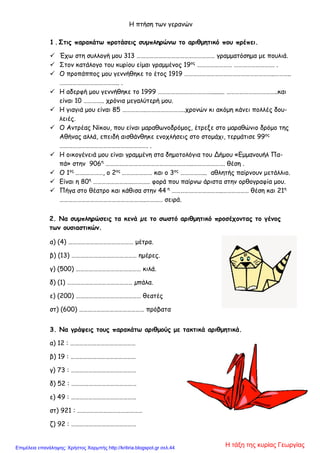 Η πτήση των γερανών
1 . Στις παρακάτω προτάσεις συμπληρώνω το αριθμητικό που πρέπει.
 Έχω στη συλλογή μου 313 ……………………………………………… γραμματόσημα με πουλιά.
 Στον κατάλογο του κυρίου είμαι γραμμένος 19ος
…………………… ………………………. .
 Ο προπάππος μου γεννήθηκε το έτος 1919 ……………………………………………………..………..
………………………………….. .
 Η αδερφή μου γεννήθηκε το 1999 ………………………………......... ……………………………..και
είναι 10 ………….. χρόνια μεγαλύτερή μου.
 Η γιαγιά μου είναι 85 ……………..……………………..χρονών κι ακόμη κάνει πολλές δου-
λειές.
 Ο Αντρέας Νίκου, που είναι μαραθωνοδρόμος, έτρεξε στο μαραθώνιο δρόμο της
Αθήνας αλλά, επειδή αισθάνθηκε ενοχλήσεις στο στομάχι, τερμάτισε 99ος
……………………………………………………. .
 Η οικογένειά μου είναι γραμμένη στα δημοτολόγια του Δήμου «Εμμανουήλ Πα-
πά» στην 906η
………….………………………………………..…………………. θέση .
 Ο 1ος
…….…………, ο 2ος
………………… και ο 3ος
……………... αθλητής παίρνουν μετάλλιο.
 Είναι η 80η
……………………….……….. φορά που παίρνω άριστα στην ορθογραφία μου.
 Πήγα στο θέατρο και κάθισα στην 44 η
……………………………..……………… θέση και 21η
…………………………………………………..………… σειρά.
2. Να συμπληρώσεις τα κενά µε το σωστό αριθμητικό προσέχοντας το γένος
των ουσιαστικών.
α) (4) ……………………………………… μέτρα.
β) (13) ……………………………………… ημέρες.
γ) (500) ……………………………………… κιλά.
δ) (1) ……………………………………… µπάλα.
ε) (200) ……………………………………… θεατές
στ) (600) ……………………………………… πρόβατα
3. Να γράψεις τους παρακάτω αριθμούς με τακτικά αριθμητικά.
α) 12 : ………………………………………
β) 19 : ………………………………………
γ) 73 : ………………………………………
δ) 52 : ………………………………………
ε) 49 : ………………………………………
στ) 921 : ………………………………………
ζ) 92 : ………………………………………
Η τάξη της κυρίας ΓεωργίαςΕπιμέλεια επανάληψης: Χρήστος Χαρμπής http://kritiria.blogspot.gr σελ.44
 