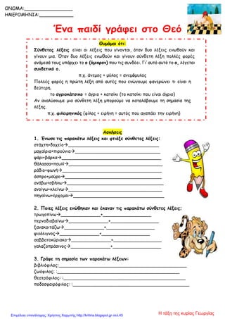 Θυμάμαι ότι:
Σύνθετες λέξεις είναι οι λέξεις που γίνονται, όταν δυο λέξεις ενωθούν και
γίνουν μια. Όταν δυο λέξεις ενωθούν και γίνουν σύνθετη λέξη πολλές φορές
ανάμεσά τους υπάρχει το ο (όμικρον) που τις συνδέει. Γι’ αυτό αυτό το ο, λέγεται
συνδετικό ο.
π.χ. άνεμος + μύλος = ανεμόμυλος
Πολλές φορές η πρώτη λέξη από αυτές που ενώνουμε φανερώνει τι είναι η
δεύτερη.
το αγριοκάτσικο = άγριο + κατσίκι (το κατσίκι που είναι άγριο)
Αν αναλύσουμε μια σύνθετη λέξη μπορούμε να καταλάβουμε τη σημασία της
λέξης.
π.χ. φιλειρηνικός (φίλος + ειρήνη = αυτός που αγαπάει την ειρήνη)
Ασκήσεις
1. Ένωσε τις παρακάτω λέξεις και φτιάξε σύνθετες λέξεις:
στάχτη+δοχείο________________________________
μαχαίρια+πιρούνια______________________________
ψάρι+βάρκα___________________________________
θάλασσα+πουλί_________________________________
ράδιο+φωνή___________________________________
άσπρο+μαύρο__________________________________
ανάβω+σβήνω__________________________________
ανοίγω+κλείνω_________________________________
πηγαίνω+έρχομαι________________________________
2. Ποιες λέξεις ενώθηκαν και έκαναν τις παρακάτω σύνθετες λέξεις;
τρωγοπίνω______________+_________________
περνοδιαβαίνω______________+_________________
ξανακοιτάζω______________+_________________
ψιλόλιγνος______________+_________________
σαββατοκύριακο______________+_________________
γαλαζοπράσινος______________+_________________
3. Γράψε τη σημασία των παρακάτω λέξεων:
βιβλιόφιλος:_____________________________________________
ζωόφιλος: :___________________________________________
θεατρόφιλος: :___________________________________________
ποδοσφαιρόφιλος: :_________________________________________
ONOMA:_________________
ΗΜΕΡΟΜΗΝΙΑ:____________
Η τάξη της κυρίας ΓεωργίαςΕπιμέλεια επανάληψης: Χρήστος Χαρμπής http://kritiria.blogspot.gr σελ.45
 