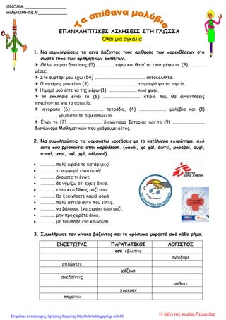 ΕΠΑΝΑΛΗΠΤΙΚΕΣ ΑΣΚΗΣΕΙΣ ΣΤΗ ΓΛΩΣΣΑ
Όλοι μια αγκαλιά
1. Να συμπληρώσεις τα κενά βάζοντας τους αριθμούς των παρενθέσεων στο
σωστό τύπο των αριθμητικών επιθέτων.
 Θέλω να μου δανείσεις (5) ………….…. ευρώ και θα σ’ τα επιστρέψω σε (3) ……………
μέρες.
 Στο συρτάρι μου έχω (54) …………………………..…………….. αυτοκόλλητα.
 Ο πατέρας μου είναι (3) ……………………….…………….. στη σειρά για το ταμείο.
 Η μαμά μού είπε να της φέρω (1) ………………..……. κιλό ψωμί.
 Η εκκλησία είναι το (6) ……………………………… κτίριο που θα συναντήσεις
πηγαίνοντας για το σχολείο.
 Αγόρασα (6) ……………………….. τετράδια, (4) ….…………………. μολύβια και (1)
…………………. γόμα από το βιβλιοπωλείο.
 Είναι το (7) ………………………….. διαγώνισμα Ιστορίας και το (9) ………………………….
διαγώνισμα Μαθηματικών που γράφουμε φέτος.
2. Να συμπληρώσεις τις παρακάτω προτάσεις με το κατάλληλο επιφώνημα, από
αυτά που βρίσκονται στην παρένθεση. (ποπό!, χα χά!, άιντε!, μπράβο!, ουφ!,
στοπ!, μπα!, οχ!, χμ!, αλίμονο!).
 ………….. πολύ ωραία τα κατάφερες!
 ………….. τι συμφορά είναι αυτή!
 ………….. άκουσες τι έγινε;
 ………….. δε νομίζω ότι έχεις δίκιο.
 ………….. είναι κι ο Νίκος μαζί σου;
 ………….. θα ξεκινήσετε καμιά φορά;
 ………….. πολύ αστείο αυτό που είπες.
 ………….. να βάλουμε ένα χεράκι όλοι μαζί.
 ………….. μην προχωράτε άλλο.
 ………….. με τσίμπησε ένα κουνούπι.
3. Συμπλήρωσε τον πίνακα βάζοντας και το πρόσωπο μπροστά από κάθε ρήμα.
ΕΝΕΣΤΩΤΑΣ ΠΑΡΑΤΑΤΙΚΟΣ ΑΟΡΙΣΤΟΣ
εσύ έβλεπες
ανοίξαμε
απλώνετε
χάζευε
ανεβαίνεις
μάθατε
χόρευαν
πηγαίνει
ONOMA:________________
ΗΜΕΡΟΜΗΝΙΑ:___________
Η τάξη της κυρίας ΓεωργίαςΕπιμέλεια επανάληψης: Χρήστος Χαρμπής http://kritiria.blogspot.gr σελ.46
 