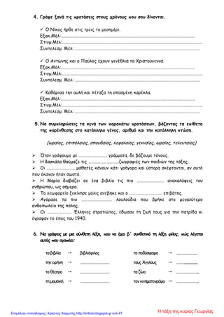 4. Γράψε ξανά τις προτάσεις στους χρόνους που σου δίνονται.
 Ο Νίκος ήρθε στις τρεις το μεσημέρι.
Εξακ.Μέλ:……………………………………………………………………………………………………………………
Στιγμ.Μέλ:…………………………………………………………………………………………………………………………
Συντελεσμ. Μέλ: ……………………………………………………………………………………………………………
 Ο Αντώνης και ο Παύλος έχουν γενέθλια τα Χριστούγεννα.
Εξακ.Μέλ:……………………………………………………………………………………………………………………
Στιγμ.Μέλ:…………………………………………………………………………………………………………………………
Συντελεσμ. Μέλ: ……………………………………………………………………………………………………………
 Καθάρισα την αυλή και πέταξα τη σπασμένη καρέκλα.
Εξακ.Μέλ:……………………………………………………………………………………………………………………
Στιγμ.Μέλ:…………………………………………………………………………………………………………………………
Συντελεσμ. Μέλ: ……………………………………………………………………………………………………………
5. Να συμπληρώσεις τα κενά των παρακάτω προτάσεων, βάζοντας τα επίθετα
της παρένθεσης στο κατάλληλο γένος, αριθμό και την κατάλληλη πτώση.
(ωραίος, επιπόλαιος, σπουδαίος, κεφαλαίος, γενναίος, ωραίος, τελευταίος)
 Όταν γράφουμε με ……………….……… γράμματα, δε βάζουμε τόνους.
 Η δασκάλα θαύμαζε τις ………………….……..ζωγραφιές των παιδιών της τάξης.
 Οι ……………….……….μαθητές κάνουν κάτι γρήγορα και ύστερα σκέφτονται, αν αυτό
που έκαναν ήταν σωστό.
 Η Μαρία διαβάζει σε ένα βιβλίο τις πιο ……………………… ανακαλύψεις του
ανθρώπου, ως σήμερα.
 Το λεωφορείο ξεκίνησε μόλις ανέβηκε και ο ………………………….. επιβάτης.
 Αγόρασε τα πιο ………………………… λουλούδια που βρήκε στο μεγαλύτερο
ανθοπωλείο της πόλης.
 Οι …………………… Έλληνες στρατιώτες, έδωσαν τη ζωή τους για την πατρίδα κι
έγραψαν το έπος του 1940.
6. Να γράψεις με μια σύνθετη λέξη, που να έχει β΄ συνθετικό τη λέξη φίλος, πώς λέγεται
αυτός που αγαπάει:
ταβιβλία  βιβλιόφιλος τοποδόσφαιρο  ……………………
τηνειρήνη  …………………………… τουςΆγγλους  ………..................
τοθέατρο  …………………………… ταζώα  ……………………..
τημουσική  …………………………… τονκινηματογράφο  ……………………..
Η τάξη της κυρίας ΓεωργίαςΕπιμέλεια επανάληψης: Χρήστος Χαρμπής http://kritiria.blogspot.gr σελ.47
 