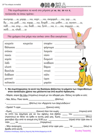 13α
Του κόσμου τα παιδιά
1. Να συμπληρώσεις τα κενά του διαλόγου βάζοντας τα ρήματα των παρενθέσεων
στον κατάλληλο χρόνο του μέλλοντα και στο σωστό πρόσωπο.
- Μαρία, αύριο θα πάω (πηγαίνω) σινεμά με τον αδερφό μου. Θέλεις να έρθει κι εσύ;
- Ναι, θέλω. Ποια ταινία _____________________ (βλέπω);
- __________________ (βλέπω) τον «Άρχοντα των Δαχτυλιδιών»/
- Ωραία! Τι ώρα ____________________ (ξεκινώ) εσείς;
- Εμείς ___________________ (ξεκινώ) λίγο πιο νωρίς. _______________ (περνώ) από
το σπίτι του Δημήτρη για να του αφήσω ένα βιβλίο. ____ του _______________
(προτείνω) αν θέλει να έρθει κι αυτός μαζί μας. Εμείς ___________________ (δίνω)
ραντεβού έξω από το σινεμά στις 8.00 μ.μ. ________________ (είμαι) στην ώρα σου ή
πάλι ____ σε _________________ (περιμένω);
- Μην ανησυχείς, _______________ (είμαι) στην ώρα μου. ____ τα ________ (λέω) το
βράδυ από κοντά.
Ευνίκη ΤοκατλήΕπιμέλεια επανάληψης: Χρήστος Χαρμπής http://kritiria.blogspot.gr σελ.48
 