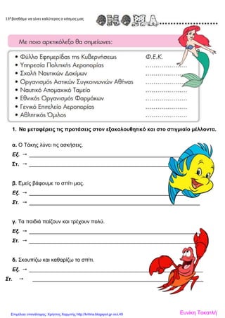 13β
βοηθάμε να γίνει καλύτερος ο κόσμος μας
1. Να μεταφέρεις τις προτάσεις στον εξακολουθητικό και στο στιγμιαίο μέλλοντα.
α. Ο Τάκης λύνει τις ασκήσεις.
Εξ.  _________________________________________________________
Στ.  _________________________________________________________
β. Εμείς βάφουμε το σπίτι μας.
Εξ.  _________________________________________________________
Στ.  __________________________________________________________
γ. Τα παιδιά παίζουν και τρέχουν πολύ.
Εξ.  ___________________________________________________________
Στ.  ____________________________________________________________
δ. Σκουπίζω και καθαρίζω το σπίτι.
Εξ.  ___________________________________________________________
Στ.  __________________________________________________________
Ευνίκη ΤοκατλήΕπιμέλεια επανάληψης: Χρήστος Χαρμπής http://kritiria.blogspot.gr σελ.49
 