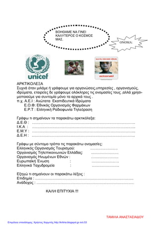 ΑΡΚΤΙΚΟΛΕΞΑ
Συχνά όταν μιλάμε ή γράφουμε για οργανώσεις,υπηρεσίες , οργανισμούς,
ιδρύματα, εταιρείες δε γράφουμε ολόκληρες τις ονομασίες τους ,αλλά χρησι-
μοποιούμε για συντομία μόνο τα αρχικά τους .
π.χ. Α.Ε.Ι : Ανώτατα Εκαπιδευτικά Ιδρύματα
Ε.Ο.Φ: Εθνικός Οργανισμός Φαρμάκων
Ε.Ρ.Τ : Ελληνική Ραδιοφωνία Τηλεόραση
Γράφω τι σημαίνουν τα παρακάτω αρκτικόλεξα:
Δ.Ε.Θ : ………………………………………………………………………..
Ι.Κ.Α : ………………………………………………………………………..
Ε.Μ.Υ : ………………………………………………………………………..
Δ.Ε.Η : ………………………………………………………………………..
Γράφω με σύντομο τρόπο τις παρακάτω ονομασίες:
Ελληνικός Οργανισμός Τουρισμού: ………………….
Οργανισμός Τηλεπικοινωνιών Ελλάδας: ………………….
Οργανισμός Ηνωμένων Εθνών : ………………….
Ευρωπαϊκή Ένωση : ………………….
Ελληνικά Ταχυδρομεία : ………………….
Εξηγώ τι σημαίνουν οι παρακάτω λέξεις :
Επιδημία : …………………………………………………………………….
Ανάδοχος : ……………………………………………………………………
ΚΑΛΗ ΕΠΙΤΥΧΙΑ !!!
ΒΟΗΘΑΜΕ ΝΑ ΓΙΝΕΙ
ΚΑΛΥΤΕΡΟΣ Ο ΚΟΣΜΟΣ
ΜΑΣ.
ΟΝΟΜΑ:
ΤΑΜΙΛΑ ΑΝΑΣΤΑΣΙΑΔΟΥ
Επιμέλεια επανάληψης: Χρήστος Χαρμπής http://kritiria.blogspot.gr σελ.53
 