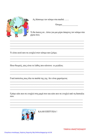 Ας δώσουμε τον κόσμο στα παιδιά ……
Όνομα:______________
Τι θα έκανες αν.. έστω για μια μέρα έπαιρνες τον κόσμο στα
χέρια σου;
__________________________________________________________________
__________________________________________________________________
__________________________________________________________________
__________________________________________________________________
Τι είναι αυτό που σε ενοχλεί στον κόσμο που ζούμε;
__________________________________________________________________
__________________________________________________________________
__________________________________________________________________
Ποιο θεωρείς ,πως είναι το λάθος που κάνουνε οι μεγάλοι;
__________________________________________________________________
__________________________________________________________________
__________________________________________________________________
Γιατί πιστεύεις πως όλα τα παιδιά της γης δεν είναι χαρούμενα;
__________________________________________________________________
__________________________________________________________________
__________________________________________________________________
__________________________________________________________________
Γράψε κάτι που σε ενοχλεί στη μαμά σου και κάτι που σε ενοχλεί από τη δασκάλα
σου:
_________________________________________________________________
_________________________________________________________________
_________________________________________________________________
_________________________________________________________________
ΚΑΛΗ ΕΠΙΤΥΧΙΑ !
ΤΑΜΙΛΑ ΑΝΑΣΤΑΣΙΑΔΟΥ
Επιμέλεια επανάληψης: Χρήστος Χαρμπής http://kritiria.blogspot.gr σελ.54
 