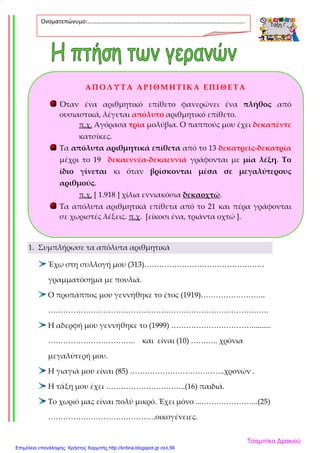 1. Συμπλήρωσε τα απόλυτα αριθμητικά
Έχω στη συλλογή μου (313)…………………………………………
γραμματόσημα με πουλιά.
Ο προπάππος μου γεννήθηκε το έτος (1919)……………………..
…………………………………………………………………………….
Η αδερφή μου γεννήθηκε το (1999) …………………………….........
…………………………….. και είναι (10) ……….. χρόνια
μεγαλύτερή μου.
Η γιαγιά μου είναι (85) ………………………………..χρονών .
Η τάξη μου έχει …………………………..(16) παιδιά.
Το χωριό μας είναι πολύ μικρό. Έχει μόνο ...…………………..(25)
…………………………………….οικογένειες.
Ονοματεπώνυμο:…………………………………………………………………………………………….
.
ΑΠΟΛΥΤΑ ΑΡΙΘΜΗΤΙΚΑ ΕΠΙΘΕΤΑ
Όταν ένα αριθμητικό επίθετο φανερώνει ένα πλήθος από
ουσιαστικά, λέγεται απόλυτο αριθμητικό επίθετο.
π.χ. Αγόρασα τρία μολύβια. Ο παππούς μου έχει δεκαπέντε
κατσίκες.
Τα απόλυτα αριθμητικά επίθετα από το 13 δεκατρείς-δεκατρία
μέχρι το 19 δεκαεννέα-δεκαεννιά γράφονται με μία λέξη. Το
ίδιο γίνεται κι όταν βρίσκονται μέσα σε μεγαλύτερους
αριθμούς.
π.χ. [ 1.918 ] χίλια εννιακόσια δεκαοχτώ.
Τα απόλυτα αριθμητικά επίθετα από το 21 και πέρα γράφονται
σε χωριστές λέξεις. π.χ. [είκοσι ένα, τριάντα οχτώ ].
Τσαμπίκα Δρακιού
Επιμέλεια επανάληψης: Χρήστος Χαρμπής http://kritiria.blogspot.gr σελ.56
 