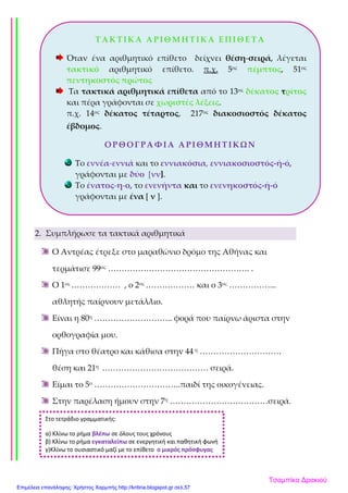 2. Συμπλήρωσε τα τακτικά αριθμητικά
Ο Αντρέας έτρεξε στο μαραθώνιο δρόμο της Αθήνας και
τερμάτισε 99ος ……………………………………………. .
Ο 1ος ……………… , ο 2ος ……………… και ο 3ος ……………...
αθλητής παίρνουν μετάλλιο.
Είναι η 80η ……………………….. φορά που παίρνω άριστα στην
ορθογραφία μου.
Πήγα στο θέατρο και κάθισα στην 44 η …………………………
θέση και 21η ………………………………… σειρά.
Είμαι το 5ο …………………………..παιδί της οικογένειας.
Στην παρέλαση ήμουν στην 7η ………………………………σειρά.
ΤΑΚΤΙΚΑ ΑΡΙΘΜΗΤΙΚΑ ΕΠΙΘΕΤΑ
Όταν ένα αριθμητικό επίθετο δείχνει θέση-σειρά, λέγεται
τακτικό αριθμητικό επίθετο. π.χ. 5ος πέμπτος, 51ος
πεντηκοστός πρώτος
Τα τακτικά αριθμητικά επίθετα από το 13ος δέκατος τρίτος
και πέρα γράφονται σε χωριστές λέξεις.
π.χ. 14ος δέκατος τέταρτος, 217ος διακοσιοστός δέκατος
έβδομος.
ΟΡΘΟΓΡΑΦΙΑ ΑΡΙΘΜΗΤΙΚΩΝ
Το εννέα-εννιά και το εννιακόσια, εννιακοσιοστός-ή-ό,
γράφονται με δύο [νν].
Το ένατος-η-ο, το ενενήντα και το ενενηκοστός-ή-ό
γράφονται με ένα [ ν ].
Στο τετράδιο γραμματικής:
α) Κλίνω το ρήμα βλέπω σε όλους τους χρόνους
β) Κλίνω το ρήμα εγκαταλείπω σε ενεργητική και παθητική φωνή
γ)Κλίνω το ουσιαστικό μαζί με το επίθετο ο μικρός πρόσφυγας
Τσαμπίκα Δρακιού
Επιμέλεια επανάληψης: Χρήστος Χαρμπής http://kritiria.blogspot.gr σελ.57
 