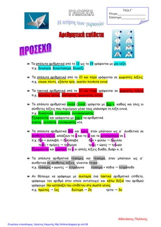  Τα απόλυτα αριθμητικά από το 13 ως το 19 γράφονται με μία λέξη.
π.χ. δεκατρία, δεκατέσσερα, δεκαέξι
 Τα απόλυτα αριθμητικά από το 21 και πέρα γράφονται σε χωριστές λέξεις.
π.χ. είκοσι πέντε, εξήντα τρία, εκατόν πενήντα εννιά
 Τα τακτικά αριθμητικά από το 13 και πέρα γράφονται σε χωριστές λέξεις
π.χ. δέκατος τρίτος, εκατοστός τριακοστός έκτος
 Το απόλυτο αριθμητικό εννέα (εννιά) γράφεται με δύο ν, καθώς και όλες οι
σύνθετες λέξεις που περιέχουν μέσα τους ολόκληρη τη λέξη εννιά.
π.χ. δεκαεννέα, εννιακόσια, εννιακοσιοστός
Εξαιρούνται και γράφονται με ένα ν τα αριθμητικά
ένατος, ενενήντα, ενενηκοστός κτλ.
 Τα απόλυτα αριθμητικά δύο και τρεις, όταν μπαίνουν ως α΄ συνθετικό σε
σύνθετες λέξεις, αλλάζουν το υ και το ει και το μετατρέπουν σε ι.
π.χ. δύο + συλλαβή  δισύλλαβη δύο + φύλλο  δίφυλλο
τρεις + ημέρες  τριήμερο τρεις + ώρες  τρίωρο
Εξαιρούνται και κρατάνε το υ οι απλές λέξεις δυάδα, δυάρι κ. ά.
 Τα απόλυτα αριθμητικά τέσσερις και τέσσερα, όταν μπαίνουν ως α΄
συνθετικό σε σύνθετες λέξεις, γίνονται τετρα-.
π.χ. τέσσερις + γωνίες  τετράγωνο τέσσερα + πόδια  τετράποδο
 Αν θέλουμε να γράψουμε με συντομία ένα τακτικό αριθμητικό επίθετο,
γράφουμε τον αριθμό στον οποίο αντιστοιχεί και κάτω δεξιά του αριθμού
γράφουμε την κατάληξη του επιθέτου στο σωστό γένος.
π.χ. πρώτος  1ος δεύτερη  2η τρίτο  3ο
Τάξη Γ΄
Όνομα___________________
Επώνυμο_______________
Αθανάσιος Παλάνης
Επιμέλεια επανάληψης: Χρήστος Χαρμπής http://kritiria.blogspot.gr σελ.58
 