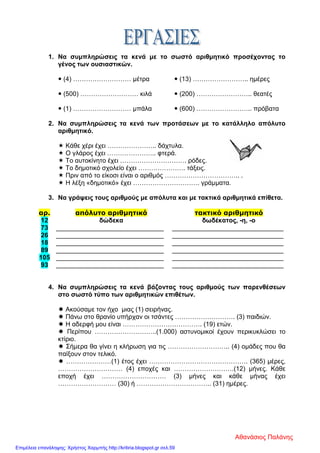1. Να συμπληρώσεις τα κενά με το σωστό αριθμητικό προσέχοντας το
γένος των ουσιαστικών.
 (4) ……………………… μέτρα  (13) …………………….. ημέρες
 (500) ……………………… κιλά  (200) …………………….. θεατές
 (1) ……………………… μπάλα  (600) …………………….. πρόβατα
2. Να συμπληρώσεις τα κενά των προτάσεων με το κατάλληλο απόλυτο
αριθμητικό.
 Κάθε χέρι έχει ………………….. δάχτυλα.
 Ο γλάρος έχει ………………….. φτερά.
 Το αυτοκίνητο έχει …………………………. ρόδες.
 Το δημοτικό σχολείο έχει …………………. τάξεις.
 Πριν από το είκοσι είναι ο αριθμός …………………………….. .
 Η λέξη «δημοτικό» έχει …………………………. γράμματα.
3. Να γράψεις τους αριθμούς με απόλυτα και με τακτικά αριθμητικά επίθετα.
αρ. απόλυτο αριθμητικό τακτικό αριθμητικό
12 δώδεκα δωδέκατος, -η, -ο
73 ______________________________ _______________________________
26 ______________________________ _______________________________
18 ______________________________ _______________________________
89 ______________________________ _______________________________
105 ______________________________ _______________________________
93 ______________________________ _______________________________
4. Να συμπληρώσεις τα κενά βάζοντας τους αριθμούς των παρενθέσεων
στο σωστό τύπο των αριθμητικών επιθέτων.
 Ακούσαμε τον ήχο μιας (1) σειρήνας.
 Πάνω στο θρανίο υπήρχαν οι τσάντες ………………………. (3) παιδιών.
 Η αδερφή μου είναι ………………………………. (19) ετών.
 Περίπου ………………………..(1.000) αστυνομικοί έχουν περικυκλώσει το
κτίριο.
 Σήμερα θα γίνει η κλήρωση για τις ……………………….. (4) ομάδες που θα
παίξουν στον τελικό.
 …………………(1) έτος έχει ………………………………………. (365) μέρες,
………………………… (4) εποχές και ……………………….(12) μήνες. Κάθε
εποχή έχει ………………………… (3) μήνες και κάθε μήνας έχει
……………………… (30) ή …………………………….. (31) ημέρες.
Αθανάσιος Παλάνης
Επιμέλεια επανάληψης: Χρήστος Χαρμπής http://kritiria.blogspot.gr σελ.59
 