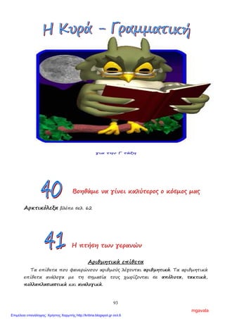 93
π.χ. σχολείο, γραφείο, κουρείο, νοσοκοµείο, ιατρείο, µαγειρείο
Επίσης, µε ει γράφονται και τα ουδέτερα ουσιαστικά που δηλώνουν την
αρχή, την υπηρεσία και τα πρόσωπα που την αποτελούν.
π.χ. αρχηγείο, διδασκαλείο, εφετείο, λιµεναρχείο, στρατοδικείο, σωµατείο
Ε ξ α ι ρ ο ύ ν τ α ι και δε γράφονται µε ει, αν και τονίζονται στην
παραλήγουσα, τα ουσιαστικά κρύο, πλοίο, βιβλίο, θρανίο, θηρίο κ.ά.
Ασκήσεις
1. Να γράψεις πώς λέγεται το µέρος που:
α) πωλούνται ψητά : …………………………………………..
β) πωλούνται άνθη: …………………………………………..
γ) πωλούνται δίσκοι: …………………………………………..
2. Να συµπληρώσεις τα κενά των λέξεων µε ει, οι, ι και να βάλεις τόνο.
α) ξενοδοχ……ο, β) οδοντιατρ……ο γ) θηρ……ο δ) θραν……ο
ε) βρεφοκοµ……ο στ) πλ……ο ζ) τυροκοµ……ο η) πανδοχ……ο
ΒΒΒοοοηηηθθθάάάµµµεεε νννααα γγγίίίνννεεειιι κκκαααλλλύύύτττεεερρροοοςςς οοο κκκόόόσσσµµµοοοςςς µµµαααςςς
Αρκτικόλεξα βλέπε σελ. 62
ΗΗΗ πππτττήήήσσσηηη τττωωωννν γγγεεερρρααανννώώώννν
Αριθµητικά επίθετα
Τα επίθετα που φανερώνουν αριθµούς λέγονται αριθµητικά. Τα αριθµητικά
επίθετα ανάλογα µε τη σηµασία τους χωρίζονται σε απόλυτα, τακτικά,
πολλαπλασιαστικά και αναλογικά.
mgavala
Επιμέλεια επανάληψης: Χρήστος Χαρμπής http://kritiria.blogspot.gr σελ.6
 