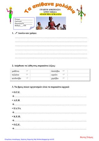 ΓΡΑΠΤΗ ΔΟΚΙΜΑΣΙΑ
ΣΤΗ ΓΛΩΣΣΑ
«ΟΛΟΙ ΜΙΑ ΑΓΚΑΛΙΑ»
1.  Ακούω και γράφω:
…………………………………………………………………………………
…………………………………………………………………………………
…………………………………………………………………………………
…………………………………………………………………………………
…………………………………………………………………………………
…………………………………………………………………………………
2. Διόρθωσε τα λάθη στις παρακάτω λέξεις:
μαθένω  δουλέβω 
τελιόνο  ειρείνι 
κινδινέβο  χορέβω 
3. Να βρεις ποιων οργανισμών είναι τα παρακάτω αρχικά:
 Ο.Τ.Ε.
…………………………………………………………………………………
 Δ.Ε.Η.
…………………………………………………………………………………
 ΕΛ.ΤΑ.
…………………………………………………………………………………
 Κ.Ε.Π.
…………………………………………………………………………………
 Ο.Σ.Ε.
…………………………………………………………………………………
Όνομα______________
Επώνυμο____________
Ημερομηνία_________
Βαθμός __/100
Φώτης Στάμος
Επιμέλεια επανάληψης: Χρήστος Χαρμπής http://kritiria.blogspot.gr σελ.63
 