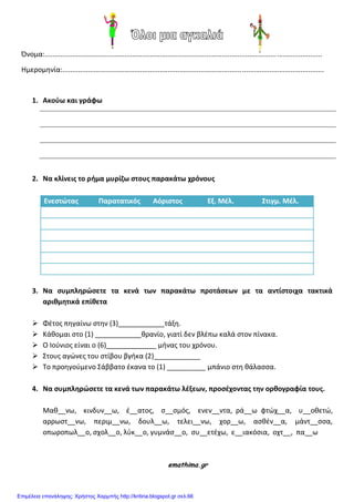 Όνομα:..............................................................................................................................................
Ημερομθνία:......................................................................................................................................
1. Ακοφω και γράφω
2. Να κλίνεισ το ρθμα μυρίζω ςτουσ παρακάτω χρόνουσ
Ενεςτϊτασ Παρατατικόσ Αόριςτοσ Εξ. Μέλ. Στιγμ. Μέλ.
3. Να ςυμπληρϊςετε τα κενά των παρακάτω προτάςεων με τα αντίςτοιχα τακτικά
αριιμητικά επίιετα
 Φζτοσ πθγαίνω ςτθν (3)____________τάξθ.
 Κάκομαι ςτο (1) ____________κρανίο, γιατί δεν βλζπω καλά ςτον πίνακα.
 Ο Ιοφνιοσ είναι ο (6)_____________ μινασ του χρόνου.
 Στουσ αγώνεσ του ςτίβου βγικα (2)____________
 Το προθγοφμενο Σάββατο ζκανα το (1) __________ μπάνιο ςτθ κάλαςςα.
4. Να ςυμπληρϊςετε τα κενά των παρακάτω λέξεων, προςέχοντασ την οριογραφία τουσ.
Μακ__νω, κινδυν__ω, ζ__ατοσ, ς__ςμόσ, ενεν__ντα, ρά__ω φτώχ__α, υ__οκετώ,
αρρωςτ__νω, περιμ__νω, δουλ__ω, τελει__νω, χορ__ω, αςκζν__α, μάντ__ςςα,
οπωροπωλ__ο, ςχολ__ο, λφκ__ο, γυμνάς__ο, ςυ__ετζχω, ε__ιακόςια, οχτ__, πα__ω
emathima.gr
Επιμέλεια επανάληψης: Χρήστος Χαρμπής http://kritiria.blogspot.gr σελ.66
 