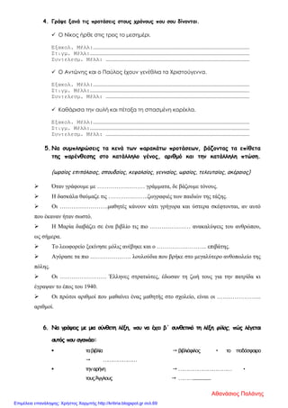 4. Γράψε ξανά τις προτάσεις στους χρόνους που σου δίνονται.
 Ο Νίκος ήρθε στις τρεις το μεσημέρι.
Εξακολ. Μέλλ:…………………………………………………………………………………………………………………………………
Στιγμ. Μέλλ:……………………………………………………………………………………………………………………………………
Συντελεσμ. Μέλλ: ………………………………………………………………………………………………………………………
 Ο Αντώνης και ο Παύλος έχουν γενέθλια τα Χριστούγεννα.
Εξακολ. Μέλλ:…………………………………………………………………………………………………………………………………
Στιγμ. Μέλλ:……………………………………………………………………………………………………………………………………
Συντελεσμ. Μέλλ: ………………………………………………………………………………………………………………………
 Καθάρισα την αυλή και πέταξα τη σπασμένη καρέκλα.
Εξακολ. Μέλλ:…………………………………………………………………………………………………………………………………
Στιγμ. Μέλλ:……………………………………………………………………………………………………………………………………
Συντελεσμ. Μέλλ: ………………………………………………………………………………………………………………………
5. Να συμπληρώσεις τα κενά των παρακάτω προτάσεων, βάζοντας τα επίθετα
της παρένθεσης στο κατάλληλο γένος, αριθμό και την κατάλληλη πτώση.
(ωραίος επιπόλαιος, σπουδαίος, κεφαλαίος, γενναίος, ωραίος, τελευταίος, ακέραιος)
 Όταν γράφουμε με …………….……… γράμματα, δε βάζουμε τόνους.
 Η δασκάλα θαύμαζε τις ………….……..ζωγραφιές των παιδιών της τάξης.
 Οι …………………….μαθητές κάνουν κάτι γρήγορα και ύστερα σκέφτονται, αν αυτό
που έκαναν ήταν σωστό.
 Η Μαρία διαβάζει σε ένα βιβλίο τις πιο ………………… ανακαλύψεις του ανθρώπου,
ως σήμερα.
 Το λεωφορείο ξεκίνησε μόλις ανέβηκε και ο …………………….. επιβάτης.
 Αγόρασε τα πιο ………………… λουλούδια που βρήκε στο μεγαλύτερο ανθοπωλείο της
πόλης.
 Οι …………………… Έλληνες στρατιώτες, έδωσαν τη ζωή τους για την πατρίδα κι
έγραψαν το έπος του 1940.
 Οι πρώτοι αριθμοί που μαθαίνει ένας μαθητής στο σχολείο, είναι οι …………………..
αριθμοί.
6. Να γράψεις με μια σύνθετη λέξη, που να έχει β΄ συνθετικό τη λέξη φίλος, πώς λέγεται
αυτός που αγαπάει:
 ταβιβλία  βιβλιόφιλος  το ποδόσφαιρο
 …………………
 τηνειρήνη  …………………………… 
τουςΆγγλους  ………..................
Αθανάσιος Παλάνης
Επιμέλεια επανάληψης: Χρήστος Χαρμπής http://kritiria.blogspot.gr σελ.69
 