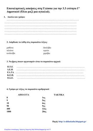 Επαναληπτικές ασκήσεις στη Γλώσσα για την 3.3 ενότητα Γ'
Δημοτικού (Όλοι μαζί μια αγκαλιά).
1. Ακούω και γράφω:
………………………………………………………………………………………
………………………………………………………………………………………
………………………………………………………………………………………
………………………………………………………………………………………
………………………………………………………………………………………
………………………………………………………………………………………
2. Διόρθωσε τα λάθη στις παρακάτω λέξεις:
μαθένω δουλέβω
τελιόνο ειρείνι
κινδινέβο χορέβω
3. Να βρεις ποιων οργανισμών είναι τα παρακάτω αρχικά:
Ο.Τ.Ε. …………………………………………………………………………………
Δ.Ε.Η. …………………………………………………………………………………
ΕΛ.ΤΑ. …………………………………………………………………………………
Κ.Ε.Π. …………………………………………………………………………………
Ο.Σ.Ε. …………………………………………………………………………………
4. Γράφω με λέξεις τα παρακάτω αριθμητικά:
ΑΠΟΛΥΤΑ ΤΑΚΤΙΚΑ
8 1ος
9 5ος
10 6ος
90 9ος
400 12ος
1000 20ος
Πηγή: http://e-didaskalia.blogspot.gr/
Επιμέλεια επανάληψης: Χρήστος Χαρμπής http://kritiria.blogspot.gr σελ.71
 