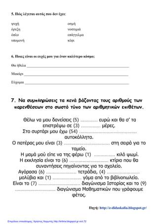 5. Πώς λέγεται αυτός που δεν έχει:
6. Ποιες είναι οι ευχές μου για έναν καλύτερο κόσμο;
Θα ήθελα _______________________________________________________
Μακάρι ________________________________________________________
Εύχομαι ________________________________________________________
7. Να συμπληρώσεις τα κενά βάζοντας τους αριθμούς των
παρενθέσεων στο σωστό τύπο των αριθμητικών επιθέτων.
Θέλω να μου δανείσεις (5) …………. ευρώ και θα σ’ τα
επιστρέψω σε (3) …………… μέρες.
Στο συρτάρι μου έχω (54) ……………………………………..
αυτοκόλλητα.
Ο πατέρας μου είναι (3) …………………………….. στη σειρά για το
ταμείο.
Η μαμά μού είπε να της φέρω (1) ……………. κιλό ψωμί.
Η εκκλησία είναι το (6) ………………………… κτίριο που θα
συναντήσεις πηγαίνοντας για το σχολείο.
Αγόρασα (6) ………………….. τετράδια, (4) …………………….
μολύβια και (1) …………………. γόμα από το βιβλιοπωλείο.
Είναι το (7) ………………………….. διαγώνισμα Ιστορίας και το (9)
…………………………. διαγώνισμα Μαθηματικών που γράφουμε
φέτος.
ψυχή οσμή
όρεξη νοστιμιά
όπλο επάγγελμα
υπομονή κέφι
Πηγή: http://e-didaskalia.blogspot.gr/
Επιμέλεια επανάληψης: Χρήστος Χαρμπής http://kritiria.blogspot.gr σελ.72
 