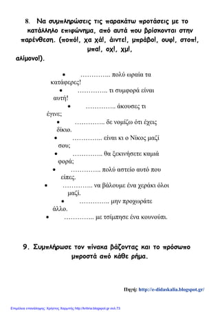 8. Να συμπληρώσεις τις παρακάτω προτάσεις με το
κατάλληλο επιφώνημα, από αυτά που βρίσκονται στην
παρένθεση. (ποπό!, χα χά!, άιντε!, μπράβο!, ουφ!, στοπ!,
μπα!, οχ!, χμ!,
αλίμονο!).
• ………….. πολύ ωραία τα
κατάφερες!
• ………….. τι συμφορά είναι
αυτή!
• ………….. άκουσες τι
έγινε;
• ………….. δε νομίζω ότι έχεις
δίκιο.
• ………….. είναι κι ο Νίκος μαζί
σου;
• ………….. θα ξεκινήσετε καμιά
φορά;
• ………….. πολύ αστείο αυτό που
είπες.
• ………….. να βάλουμε ένα χεράκι όλοι
μαζί.
• ………….. μην προχωράτε
άλλο.
• ………….. με τσίμπησε ένα κουνούπι.
9. Συμπλήρωσε τον πίνακα βάζοντας και το πρόσωπο
μπροστά από κάθε ρήμα.
Πηγή: http://e-didaskalia.blogspot.gr/
Επιμέλεια επανάληψης: Χρήστος Χαρμπής http://kritiria.blogspot.gr σελ.73
 