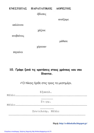 ΕΝΕΣΤΩΤΑΣ ΠΑΡΑΤΑΤΙΚΟΣ ΑΟΡΙΣΤΟΣ
έβλεπες
ανοίξαμε
απλώνετε
χάζευε
ανεβαίνεις
μάθατε
χόρευαν
πηγαίνει
10. Γράψε ξανά τις προτάσεις στους χρόνους που σου
δίνονται.
Ο Νίκος ήρθε στις τρεις το μεσημέρι.
Εξακολ.
Μέλλ:………………………………………………………………………………………………………………
…………………
Στιγμ.
Μέλλ:………………………………………………………………………………………………………………
……………………
Συντελεσμ. Μέλλ:
………………………………………………………………………………………………………………………
Πηγή: http://e-didaskalia.blogspot.gr/
Επιμέλεια επανάληψης: Χρήστος Χαρμπής http://kritiria.blogspot.gr σελ.74
 