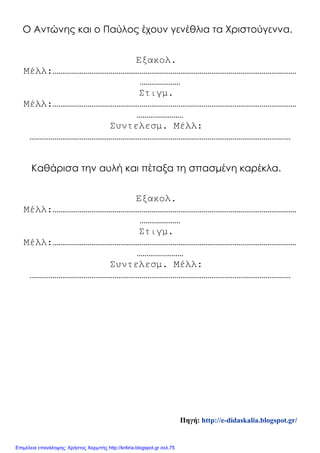 Ο Αντώνης και ο Παύλος έχουν γενέθλια τα Χριστούγεννα.
Εξακολ.
Μέλλ:………………………………………………………………………………………………………………
…………………
Στιγμ.
Μέλλ:………………………………………………………………………………………………………………
……………………
Συντελεσμ. Μέλλ:
………………………………………………………………………………………………………………………
Καθάρισα την αυλή και πέταξα τη σπασμένη καρέκλα.
Εξακολ.
Μέλλ:………………………………………………………………………………………………………………
…………………
Στιγμ.
Μέλλ:………………………………………………………………………………………………………………
……………………
Συντελεσμ. Μέλλ:
………………………………………………………………………………………………………………………
Πηγή: http://e-didaskalia.blogspot.gr/
Επιμέλεια επανάληψης: Χρήστος Χαρμπής http://kritiria.blogspot.gr σελ.75
 