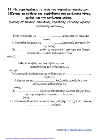 11. Να συμπληρώσεις τα κενά των παρακάτω προτάσεων,
βάζοντας τα επίθετα της παρένθεσης στο κατάλληλο γένος,
αριθμό και την κατάλληλη πτώση.
(ωραίος επιπόλαιος, σπουδαίος, κεφαλαίος, γενναίος, ωραίος,
τελευταίος, ακέραιος)
Όταν γράφουμε με …………….……… γράμματα, δε βάζουμε
τόνους.
Η δασκάλα θαύμαζε τις ………….……..ζωγραφιές των παιδιών
της τάξης.
Οι …………………….μαθητές κάνουν κάτι γρήγορα και ύστερα
σκέφτονται, αν αυτό που έκαναν ήταν
σωστό.
Η Μαρία διαβάζει σε ένα βιβλίο τις πιο …………………
ανακαλύψεις του ανθρώπου, ως
σήμερα.
Το λεωφορείο ξεκίνησε μόλις ανέβηκε και ο ……………………..
επιβάτης.
Αγόρασε τα πιο ………………… λουλούδια που βρήκε στο
μεγαλύτερο ανθοπωλείο της
πόλης.
Οι …………………… Έλληνες στρατιώτες, έδωσαν τη ζωή τους
για την πατρίδα κι έγραψαν το έπος του
1940.
Οι πρώτοι αριθμοί που μαθαίνει ένας μαθητής στο σχολείο, είναι οι
………………….. αριθμοί.
Πηγή: http://e-didaskalia.blogspot.gr/
Επιμέλεια επανάληψης: Χρήστος Χαρμπής http://kritiria.blogspot.gr σελ.76
 