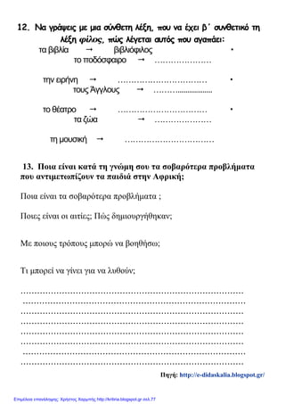 12. Να γράψεις με μια σύνθετη λέξη, που να έχει β΄ συνθετικό τη
λέξη φίλος, πώς λέγεται αυτός που αγαπάει:
τα βιβλία  βιβλιόφιλος 
το ποδόσφαιρο  …………………
την ειρήνη  …………………………… 
τους Άγγλους  ………..................
το θέατρο  …………………………… 
τα ζώα  …………………
τη μουσική  ……………………………
13. Ποια είναι κατά τη γνώμη σου τα σοβαρότερα προβλήματα
που αντιμετωπίζουν τα παιδιά στην Αφρική;
Ποια είναι τα σοβαρότερα προβλήματα ;
Ποιες είναι οι αιτίες; Πώς δημιουργήθηκαν;
Με ποιους τρόπους μπορώ να βοηθήσω;
Τι μπορεί να γίνει για να λυθούν;
.................................................................................
.................................................................................
.................................................................................
.................................................................................
.................................................................................
.................................................................................
.................................................................................
.................................................................................
Πηγή: http://e-didaskalia.blogspot.gr/
Επιμέλεια επανάληψης: Χρήστος Χαρμπής http://kritiria.blogspot.gr σελ.77
 