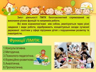 Зміст діяльності ПМПК багатоаспектний спрямований на
виконання різних функцій та напрямків роботи.
Всі вони взаємопов’язані між собою, реалізуються через різні
завдання і види роботи, відображають концептуальні засади сучасної
державної політики у сфері підтримки дітей з порушеннями розвитку та
інвалідністю.
Функції ПМПК:
1.Консультативна.
2.Методична.
3.Психолого-педагогічна.
4.Корекційно-розвиткова.
5.Аналітична.
6.Прогностична.
 