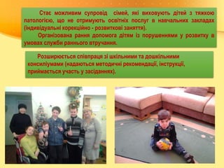 Стає можливим супровід сімей, які виховують дітей з тяжкою
патологією, що не отримують освітніх послуг в навчальних закладах
(індивідуальні корекційно - розвиткові заняття).
Організована рання допомога дітям із порушеннями у розвитку в
умовах служби раннього втручання.
Розширюється співпраця зі шкільними та дошкільними
консиліумами (надаються методичні рекомендації, інструкції,
приймається участь у засіданнях).
 