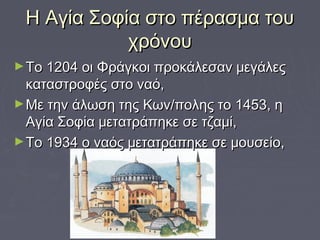 Η Αγία Σοφία στο πέρασμα τουΗ Αγία Σοφία στο πέρασμα του
χρόνουχρόνου
►Το 1204 οι Φράγκοι προκάλεσαν μεγάλεςΤο 1204 οι Φράγκοι προκάλεσαν μεγάλες
καταστροφές στο ναό,καταστροφές στο ναό,
►Με την άλωση της Κων/πολης το 1453, ηΜε την άλωση της Κων/πολης το 1453, η
Αγία Σοφία μετατράπηκε σε τζαμί,Αγία Σοφία μετατράπηκε σε τζαμί,
►Το 1934 ο ναός μετατράπηκε σε μουσείο,Το 1934 ο ναός μετατράπηκε σε μουσείο,
 