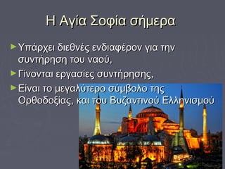 Η Αγία Σοφία σήμεραΗ Αγία Σοφία σήμερα
►Υπάρχει διεθνές ενδιαφέρον για τηνΥπάρχει διεθνές ενδιαφέρον για την
συντήρηση του ναού,συντήρηση του ναού,
►Γίνονται εργασίες συντήρησης,Γίνονται εργασίες συντήρησης,
►Είναι το μεγαλύτερο σύμβολο τηςΕίναι το μεγαλύτερο σύμβολο της
Ορθοδοξίας, και του Βυζαντινού ΕλληνισμούΟρθοδοξίας, και του Βυζαντινού Ελληνισμού
 