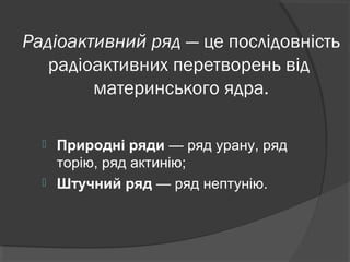 Радіоактивний ряд — це послідовність
радіоактивних перетворень від
материнського ядра.
 Природні ряди — ряд урану, ряд
торію, ряд актинію;
 Штучний ряд — ряд нептунію.
 