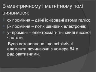 В електричному і магнітному полі
виявилося:
 α- проміння – двічі іонізовані атоми гелію;
 β- проміння – потік швидких електронів;
 y- промені – електромагнітні хвилі високої
частоти.
Було встановлено, що всі хімічні
елементи починаючи з номера 84 є
радіоактивними.
 