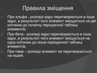 Правила зміщення
1. При альфа - розпаді ядро перетворюється в інше
ядро, в результаті чого елемент зміщується на дві
клітинки до початку періодичної таблиці
елементів;
2. При бета - розпаді ядро перетворюється в інше
ядро, в результаті чого елемент зміщується на
одну клітинки до кінця періодичної таблиці
елементів;
3. При гама – розпаді елемент не перетворюється
на інший.
 
