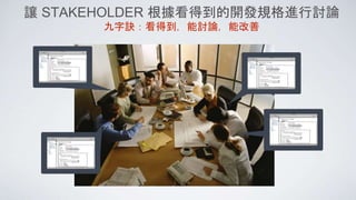 讓 STAKEHOLDER 根據看得到的開發規格進行討論
九字訣：看得到，能討論，能改善
 