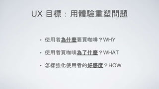UX 目標：用體驗重塑問題
• 使用者為什麼要買咖啡？WHY
• 使用者買咖啡為了什麼？WHAT
• 怎樣強化使用者的好感度？HOW
 