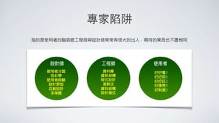 專家陷阱
指的是使用者的腦袋跟工程師與設計師常常有很大的出入，期待的東西也不盡相同
 