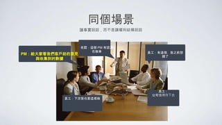 同個場景
老闆：這個 PM 有認真
在做事
員工：
公司值得待下去
PM：給大家看我們客戶給的意見
與收集到的數據
員工：有道理，我之前想
錯了
員工：下次我也要這樣做
讓事實說話，而不是讓權利結構說話
 