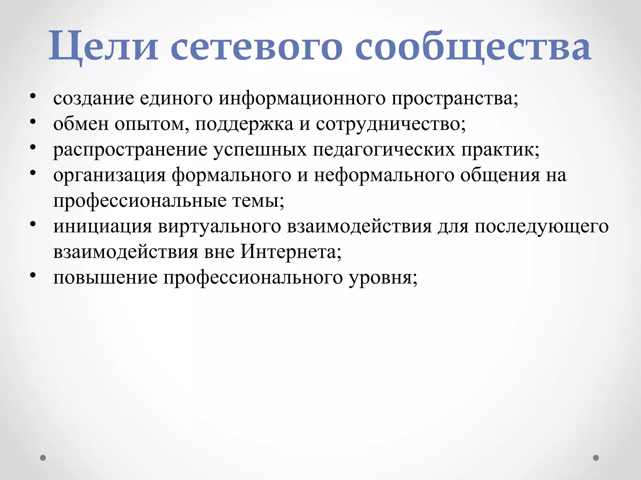 Цели сетевого сообщества
• создание единого информационного пространства;
• обмен опытом, поддержка и сотрудничество;
• распространение успешных педагогических практик;
• организация формального и неформального общения на
профессиональные темы;
• инициация виртуального взаимодействия для последующего
взаимодействия вне Интернета;
• повышение профессионального уровня;
 