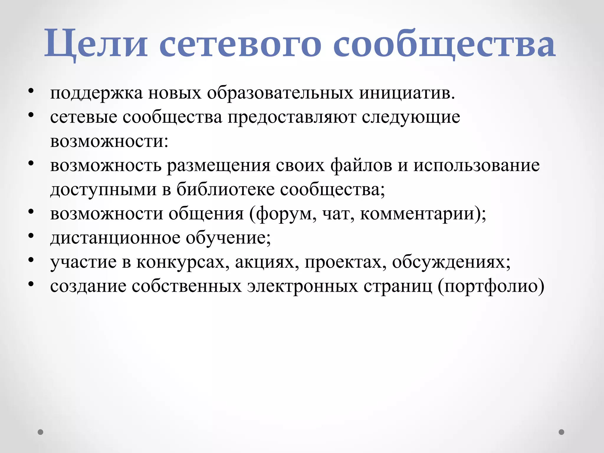 Цели сетевого сообщества
• поддержка новых образовательных инициатив.
• сетевые сообщества предоставляют следующие
возможности:
• возможность размещения своих файлов и использование
доступными в библиотеке сообщества;
• возможности общения (форум, чат, комментарии);
• дистанционное обучение;
• участие в конкурсах, акциях, проектах, обсуждениях;
• создание собственных электронных страниц (портфолио)
 