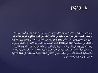 ‫مكان‬ ‫في‬ ‫او‬ ‫النهار‬ ‫وضح‬ ‫في‬ ‫تصوير‬ ‫بمعنى‬ ‫والظالم‬ ‫النور‬ ‫استشعار‬ ‫مجال‬ ‫بمعنى‬ ‫أو‬‫مظلم‬
‫الرق‬ ‫هذا‬ ‫وغيرها‬ ‫ساطع‬ ‫ضوء‬ ‫في‬ ‫واالخر‬ ‫ظالم‬ ‫في‬ ‫منها‬ ‫جزء‬ ‫يكون‬ ‫التي‬ ‫الصور‬ ‫بعض‬ ‫او‬‫م‬
‫عددين‬ ‫من‬ ‫مكون‬(‫من‬-‫الى‬)‫مثال‬100-1200‫االضوا‬ ‫بين‬ ‫وتميز‬ ‫تتحسس‬ ‫الكاميرا‬ ‫بمعنى‬‫ء‬
‫من‬ ‫مجال‬ ‫في‬ ‫والظالم‬100‫الى‬1200‫لو‬ ‫بمعنى‬ ‫الظالم‬ ‫هو‬ ‫واالكبر‬ ‫الضوء‬ ‫هو‬ ‫االصغر‬ ‫الرقم‬
‫فالل‬ ‫تصوير‬ ‫اردت‬ ‫واذا‬ ‫صغر‬ ‫ما‬ ‫كل‬ ‫االول‬ ‫الرقم‬ ‫عن‬ ‫ابحث‬ ‫النهار‬ ‫في‬ ‫جيد‬ ‫تصوير‬ ‫أردت‬‫يل‬
‫ر‬ ‫واكبر‬ ‫رقم‬ ‫اصغر‬ ‫شاهد‬ ‫كاميرا‬ ‫لتقييم‬ ‫عام‬ ‫وبشكل‬ ‫كبر‬ ‫كلما‬ ‫الثاني‬ ‫الرقم‬ ‫عن‬ ‫ابحث‬‫كلما‬ ‫قم‬
‫بمعنى‬ ‫افضل‬ ‫فهي‬ ‫اكبر‬ ‫المسافه‬ ‫بينها‬ ‫كانت‬80‫الى‬2000‫من‬ ‫افضل‬100‫الى‬1200‫النها‬
‫اكثر‬ ‫وظالم‬ ‫ضوء‬ ‫مجال‬ ‫تصور‬.
‫الـ‬ISO
 