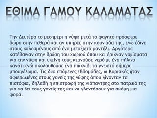 Την Δευτέρα το μεσημέρι η νύφη μετά το φαγητό πρόσφερε
δώρα στην πεθερά και αν υπήρχε στην κουνιάδα της, ενώ έδινε
στους καλεσμένους από ένα μεταξωτό μαντήλι. Αργότερα
κατέβαιναν στην βρύση του χωριού όπου και έριχναν νομίσματα
για την νύφη και εκείνη τους κερνούσε νερό με ένα πήλινο
κανάτι ενώ ακολουθούσε ένα παιχνίδι το γνωστό σήμερα
μπουγέλωμα. Τις δυο επόμενες εβδομάδες, οι Κυριακές ήταν
αφιερωμένες στους γονείς της νύφης όπου γίνονταν τα
πιστόφια, δηλαδή η επιστροφή της νιόπαντρης στο πατρικό της
για να δει τους γονείς της και να γλεντήσουν για ακόμη μια
φορά.
 