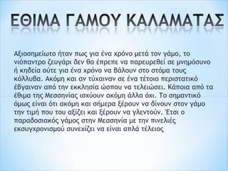 Αξιοσημείωτο ήταν πως για ένα χρόνο μετά τον γάμο, το
νιόπαντρο ζευγάρι δεν θα έπρεπε να παρευρεθεί σε μνημόσυνο
ή κηδεία ούτε για ένα χρόνο να βάλουν στο στόμα τους
κόλλυβα. Ακόμη και αν τύχαιναν σε ένα τέτοιο περιστατικό
έβγαιναν από την εκκλησία ώσπου να τελειώσει. Κάποια από τα
έθιμα της Μεσσηνίας ισχύουν ακόμη άλλα όχι. Το σημαντικό
όμως είναι ότι ακόμη και σήμερα ξέρουν να δίνουν στον γάμο
την τιμή που του αξίζει και ξέρουν να γλεντούν. Έτσι ο
παραδοσιακός γάμος στην Μεσσηνία με την πινελιές
εκσυγχρονισμού συνεχίζει να είναι απλά τέλειος
 
 