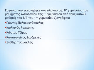 Εργασία που εκπονήθηκε στο πλαίσιο της β’ γυμνασίου του
μαθήματος Ανθολογίου της β’ γυμνασίου από τους κατώθι
μαθητές του β’3 του 1ου
γυμνασίου ζωγράφου:
•Γιάννης Πολυχρονόπουλος
•Ιουλιανός Ραχιώτης
•Κώστας Τζίμας
•Κωνσταντίνος Σερδρενές
•Στάθης Τσαμακλής
 