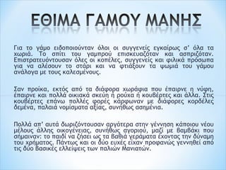 Για το γάμο ειδοποιούνταν όλοι οι συγγενείς εγκαίρως σ’ όλα τα
χωριά. Το σπίτι του γαμπρού επισκευαζόταν και ασπριζόταν.
Επιστρατευόντουσαν όλες οι κοπέλες, συγγενείς και φιλικά πρόσωπα
για να αλέσουν το στάρι και να φτιάξουν τα ψωμιά του γάμου
ανάλογα με τους καλεσμένους.
 
Σαν προίκα, εκτός από τα διάφορα χωράφια που έπαιρνε η νύφη,
έπαιρνε και πολλά οικιακά σκεύη ή ρούχα ή κουβέρτες και άλλα. Στις
κουβέρτες επάνω πολλές φορές κάρφωναν με διάφορες κορδέλες
δεμένα, παλαιά νομίσματα αξίας, συνήθως ασημένια.
 
Πολλά απ’ αυτά δωριζόντουσαν αργότερα στην γέννηση κάποιου νέου
μέλους άλλης οικογένειας, συνήθως αγοριού, μαζί με βαμβάκι που
σήμαιναν: το παιδί να ζήσει ως τα βαθιά γεράματα έχοντας την δύναμη
του χρήματος. Πάντως και οι δύο ευχές είχαν προφανώς γεννηθεί από
τις δύο βασικές ελλείψεις των παλιών Μανιατών.
 
 
 